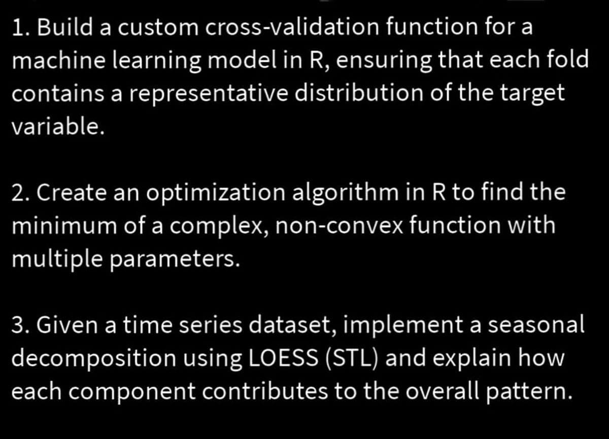 1. Build a custom cross-validation function for a
machine learning model in R, ensuring that each fold
contains a representative distribution of the target
variable.
2. Create an optimization algorithm in R to find the
minimum of a complex, non-convex function with
multiple parameters.
3. Given a time series dataset, implement a seasonal
decomposition using LOESS (STL) and explain how
each component contributes to the overall pattern.