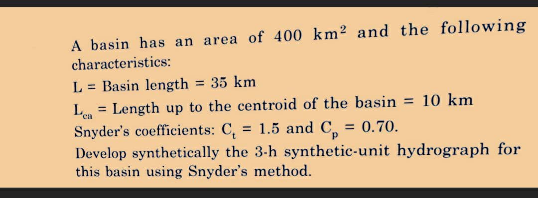 A basin has an area of 400 km² and the following
characteristics:
L = Basin length = 35 km
Length up to the centroid of the basin = 10 km
= 1.5 and Cp = 0.70.
Snyder's coefficients: C
Develop synthetically the 3-h synthetic-unit hydrograph for
this basin using Snyder's method.
Lea
ca
=