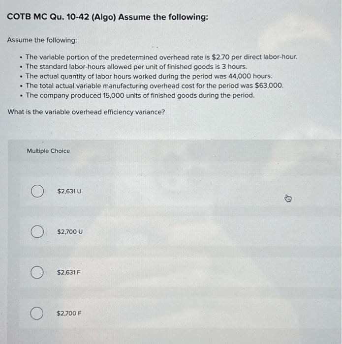 COTB MC Qu. 10-42 (Algo) Assume the following:
Assume the following:
The variable portion of the predetermined overhead rate is $2.70 per direct labor-hour.
• The standard labor-hours allowed per unit of finished goods is 3 hours.
• The actual quantity of labor hours worked during the period was 44,000 hours.
• The total actual variable manufacturing overhead cost for the period was $63,000.
• The company produced 15,000 units of finished goods during the period.
What is the variable overhead efficiency variance?
Multiple Choice
O
O
O
$2,631 U
$2,700 U
$2,631 F
O $2,700 F