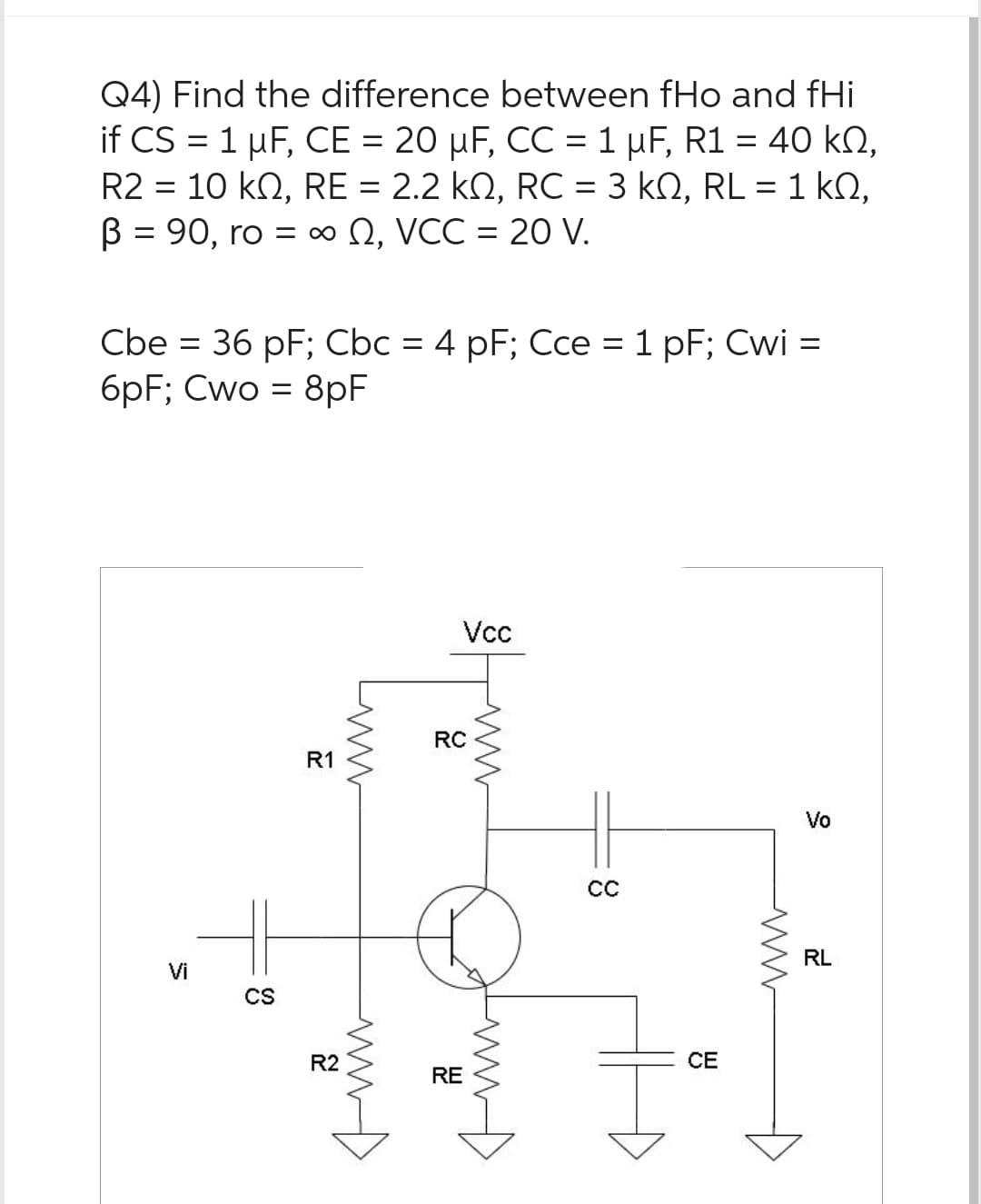 Q4) Find the difference between fHo and fHi
if CS = 1 µF, CE = 20 µF, CC = 1 μµF, R1 = 40 kn,
R2 = 10 KQ, RE = 2.2 kn, RC = 3 kQ, RL = 1 k0,
ΚΩ,
B = 90, ro = ∞, VCC = 20 V.
Cbe = 36 pF; Cbc = 4 pF; Cce = 1 pF; Cwi =
6pF; Cwo = 8pF
Vi
CS
R1
R2
www
ww
Vcc
RC
RE
ww
CC
CE
ww
Vo
RL