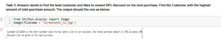 Task 3: Amazon wants to find the best customer and likes to reward 50% discount on his next purchase. Find the Customer with the highest
amount of total purchase amount. The output should the one as below:
]:
1 from IPython.display import Image
2 Image(filename = "Screenshot_72.jpg')
]:
Custoner ID:16229 is the best custoner since he has spent a lot on our business. His total purchase amount is 3702.12 pesos.5e1
discount will be given on his next purchase
