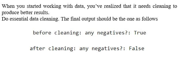 When you started working with data, you've realized that it needs cleaning to
produce better results.
Do essential data cleaning. The final output should be the one as follows
before cleaning: any negatives?: True
after cleaning: any negatives?: False
