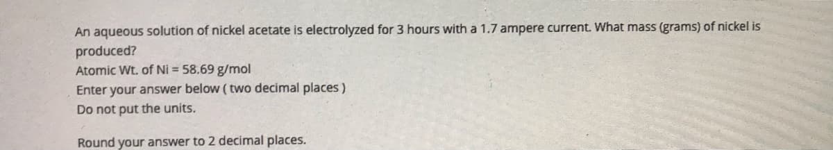 An aqueous solution of nickel acetate is electrolyzed for 3 hours with a 1.7 ampere current. What mass (grams) of nickel is
produced?
Atomic Wt. of Ni = 58.69 g/mol
Enter your answer below ( two decimal places)
Do not put the units.
Round your answer to 2 decimal places.
