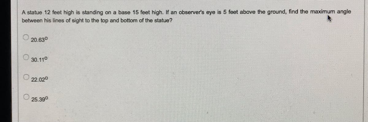 A statue 12 feet high is standing on a base 15 feet high. If an observer's eye is 5 feet above the ground, find the maximum angle
between his lines of sight to the top and bottom of the statue?
20.630
30.110
22.020
25.390
