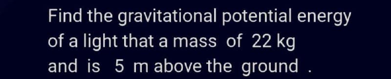 Find the gravitational potential energy
of a light that a mass of 22 kg
and is 5 mabove the ground .
