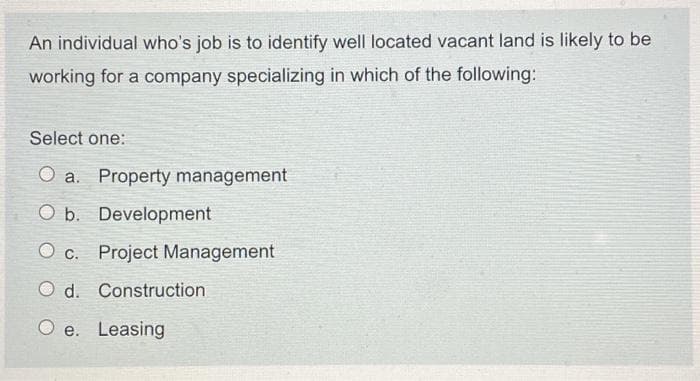 An individual who's job is to identify well located vacant land is likely to be
working for a company specializing in which of the following:
Select one:
O a. Property management
O b. Development
O c. Project Management
O d. Construction
O e. Leasing
