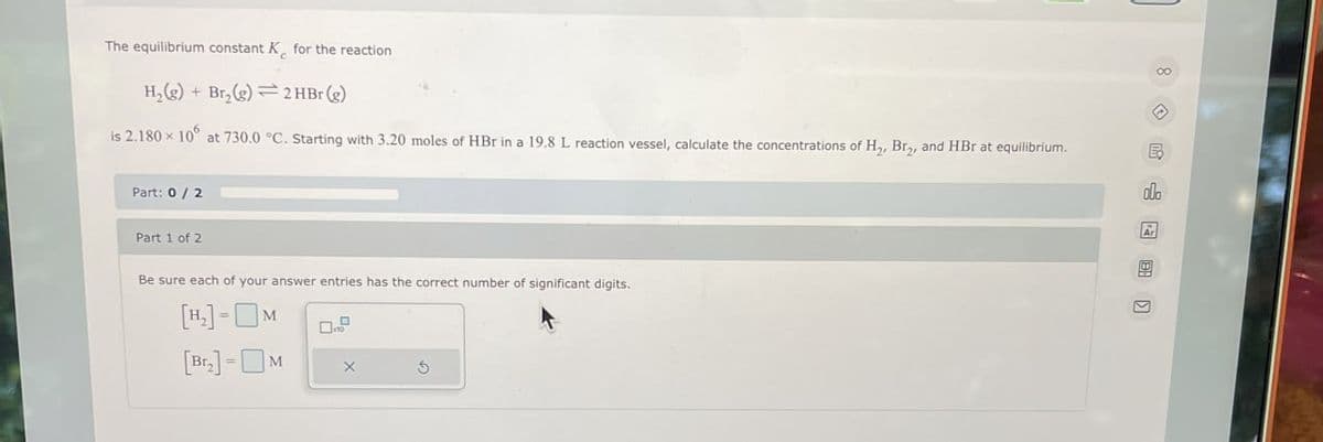 The equilibrium constant K for the reaction
H2(g) +Br₂(g) 2 HBr (g)
is 2.180 × 106 at 730.0 °C. Starting with 3.20 moles of HBr in a 19.8 L reaction vessel, calculate the concentrations of H₂, Bry, and HBr at equilibrium.
Part: 0/2
Part 1 of 2
Be sure each of your answer entries has the correct number of significant digits.
[H₁₂] - M
=
[Br.]-M
X
G
8
E
olo