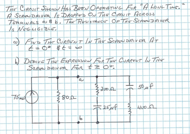 THE CIRCUIT SowN HAS BEEN OPERATING For "A LoNg Tus.
A SCREWDRIVER Is DROPpes Ou THE Circuit Acros
TERMINALS a a b. ThE ResisTANCe OF ThE SCREWDRIVER
Is NEGLIGIBLE.
w) FnD THo CURRENT IN ThE SCREWDRIVER AT
t=0+ $ ¢ = vo
b) DERIVE THe EXPRESSION For THE CurpEU lu THE
SCREW DRIUER For t OT.
a
50uf
75 mat
3 Huo
9.
