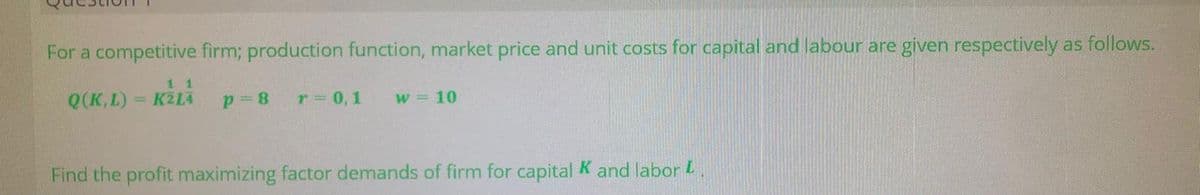 For a competitive firm; production function, market price and unit costs for capital and labour are given respectively as follows.
1 1
Q(K,L) = KZLA
r 0,1
w = 10
Find the profit maximizing factor demands of firm for capital K and labor L.
