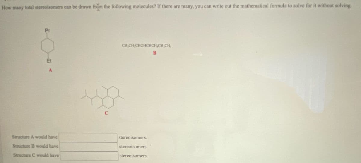 How many total stereoisomers can be drawn from the following molecules? If there are many, you can write out the mathematical formula to solve for it without solving.
Pr
Et
A
Structure A would have
Structure B would have
C
CH,CH,CHOHCHCH,CH,CH,
B
stereoisomers.
stereoisomers.
Structure C would have
stereoisomers.