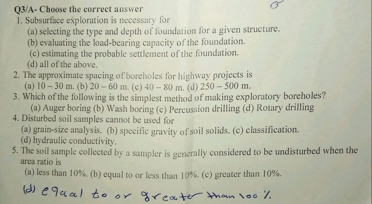 Q3/A- Choose the correct answer
1. Subsurface exploration is necessary for
(a) selecting the type and depth of foundation for a given structure.
(b) evaluating the load-bearing capacity of the foundation.
(c) estimating the probable settlement of the foundation.
(d) all of the above.
2. The approximate spacing of boreholes for highway projects is
(a) 10 – 30 m. (b) 20 – 60 m. (c) 40 – 80 m. (d) 250 – 500 m.
3. Which of the following is the simplest method of making exploratory boreholes?
(a) Auger boring (b) Wash boring (c) Percussion drilling (d) Rotary drilling
4. Disturbed soil samples cannot be used for
(a) grain-size analysis. (b) specific gravity of soil solids. (c) classification.
(d) hydraulic conductivity.
3. The soil sample collected by a sampler is generally considered to be undisturbed when the
area ratio is
(a) less than 10%. (b) equal to or less than 10%. (c) greater than 10%.
(2) e9ual to or greater tham lo0 %.
