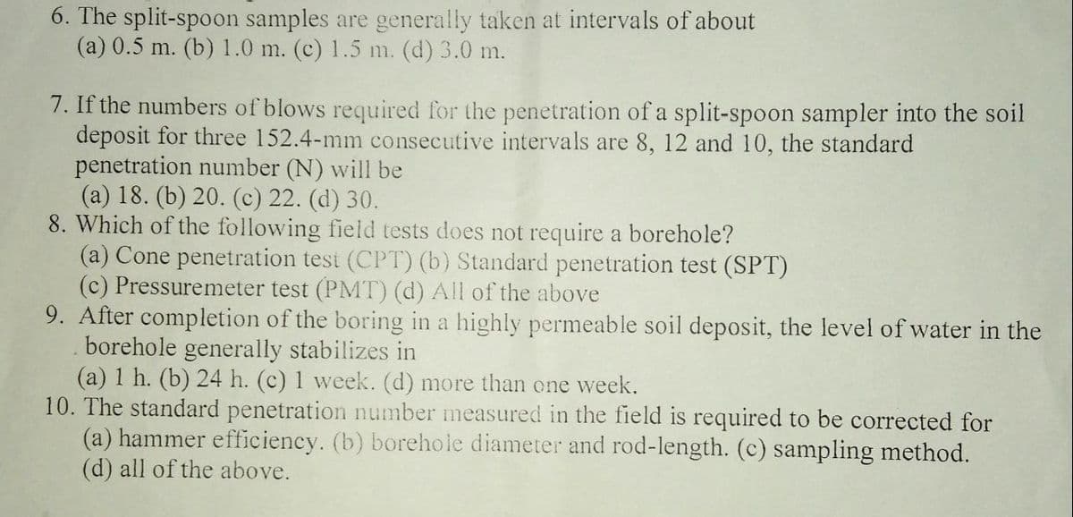 6. The split-spoon samples are generally taken at intervals of about
(a) 0.5 m. (b) 1.0 m. (c) 1.5 m. (d) 3.0 m.
7. If the numbers of blows required for the penetration of a split-spoon sampler into the soil
deposit for three 152.4-mm consecutive intervals are 8, 12 and 10, the standard
penetration number (N) will be
(a) 18. (b) 20. (c) 22. (d) 30.
8. Which of the following field tests does not require a borehole?
(a) Cone penetration test (CPT) (b) Standard penetration test (SPT)
(c) Pressuremeter test (PMT) (d) All of the above
9. After completion of the boring in a highly permeable soil deposit, the level of water in the
borehole generally stabilizes in
(a) 1 h. (b) 24 h. (c) 1 week. (d) more than one week.
10. The standard penetration number measured in the field is required to be corrected for
(a) hammer efficiency. (b) borehole diameter and rod-length. (c) sampling method.
(d) all of the above.
