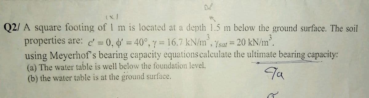 (x/
Q2/ A square footing of 1 m is located at a depth 1.5 m below the ground surface. The soil
properties are: c 0, d = 40°, y =16.7 kN/m, ysat = 20 kN/m.
using Meyerhof s bearing capacity equations ealculate the ultimate bearing capacity:
(a) The water table is well below the foundation level.
(b) the water table is at the ground surface.
