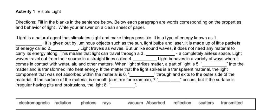 Activity 1 Visible Light
Directions: Fill in the blanks in the sentence below. Below each paragraph are words corresponding on the properties
and behavior of light. Write your answer on a clean sheet of paper.
Light is a natural agent that stimulates sight and make things possible. It is a type of energy known
1
It is given out by luminous objects such as the sun, light bulbs and laser. It is made up of little packets
Light travels as waves. But unlike sound waves, it does not need any material to
- a completely airless space. Light
ways when it
" into the
of energy called 2
carry its energy along. This means that light can travel through a 3.
waves travel out from their source in a straight lines called 4.
comes in contact with water, air, and other matters. When light strikes matter, a part of light is 5. ".
matter and is transformed into heat energy. If the matter that the light strikes is a transparent material, the light
component that was not absorbed within the material is 6. “
material. If the surface of the material is smooth (a mirror for example), 7.",
irregular having pits and protrusions, the light 8.
Light behaves in a variety
" through and exits to the outer side of the
occurs, but if the surface is
electromagnetic radiation
photons
rays
vacuum Absorbed
reflection
scatters
transmitted
