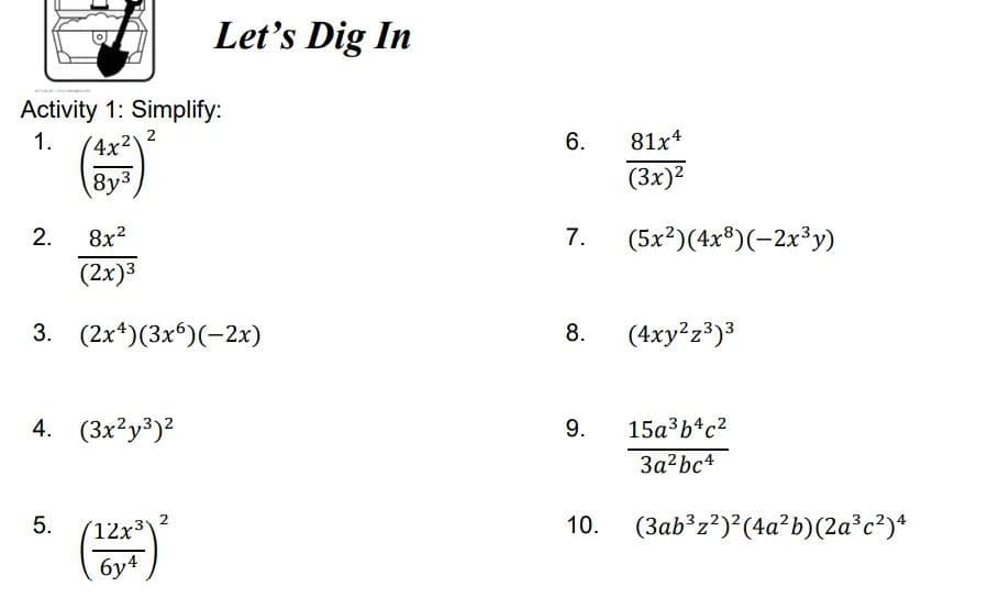 Let's Dig In
Activity 1: Simplify:
1.
(4x2
2
6.
81x4
8y3
(3x)2
2.
8x?
7.
(5x?)(4x®)(-2x³y)
(2x)3
3. (2x*)(3x6)(-2x)
8.
(4xy?z3)3
4. (3x²y3)2
9.
15a3b4c2
3a²bc4
(12x3
10.
(3ab°z?)*(4a?b)(2a³c²)*
бу4
2.
5.
