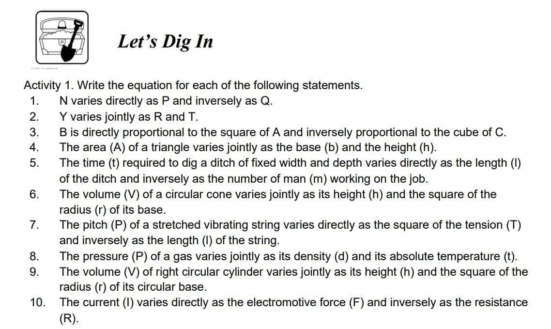 Let's Dig In
Activity 1. Write the equation for each of the following statements.
N varies directly as P and inversely as Q.
Y varies jointly as R and T.
B is directly proportional to the square of A and inversely proportional to the cube of C.
The area (A) of a triangle varies jointly as the base (b) and the height (h).
The time (t) required to dig a ditch of fixed width and depth varies directly as the length (I)
of the ditch and inversely as the number of man (m) working on the job.
The volume (V) of a circular cone varies jointly as its height (h) and the square of the
radius (r) of its base.
The pitch (P) of a stretched vibrating string varies directly as the square of the tension (T)
and inversely as the length (I) of the string.
The pressure (P) of a gas varies jointly as its density (d) and its absolute temperature (t).
The volume (V) of right circular cylinder varies jointly as its height (h) and the square of the
radius (r) of its circular base.
The current (I) varies directly as the electromotive force (F) and inversely as the resistance
1.
2.
3.
4.
5.
6.
7.
8.
9.
10.
(R).
