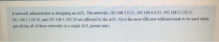 A network administrator is designing an ACL. The networks 192.168.1.0/25, 192.168.0.0/25, 192.168.0.128/25,
192.168.1.128/26, and 192.168.1.192/26 are affected by the ACL. Give the most efficient wildcard mask to be used when
specifying all of these networks in a single ACL permit entry.
