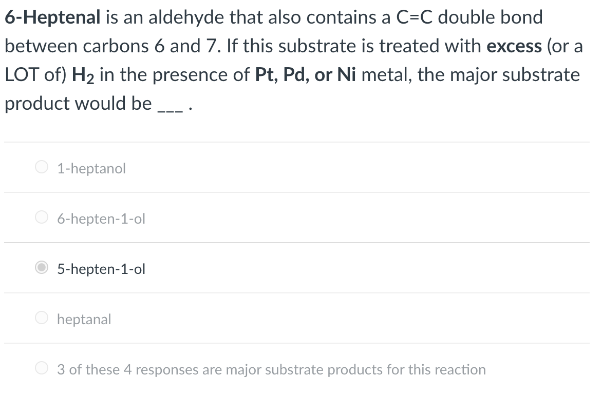 6-Heptenal is an aldehyde that also contains a C=C double bond
between carbons 6 and 7. If this substrate is treated with excess (or a
LOT of) H2 in the presence of Pt, Pd, or Ni metal, the major substrate
product would be
1-heptanol
6-hepten-1-ol
5-hepten-1-ol
O heptanal
3 of these 4 responses are major substrate products for this reaction
