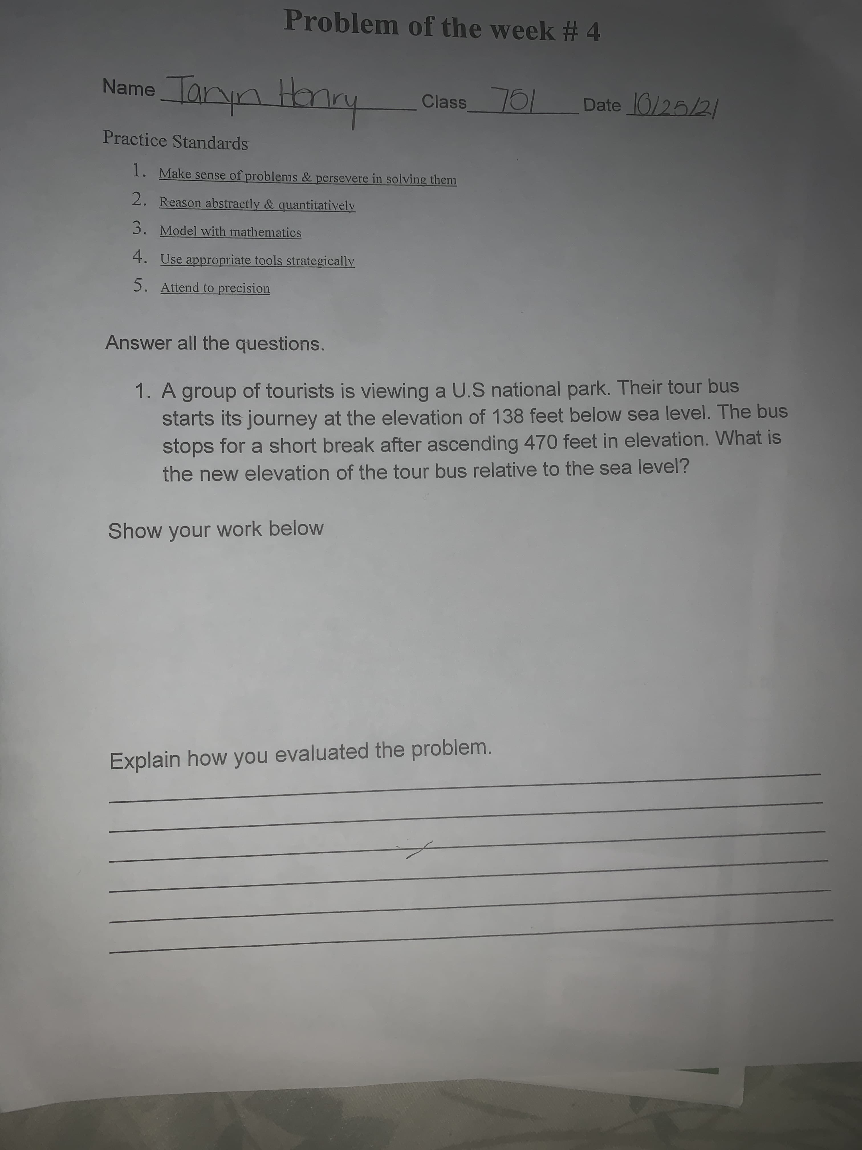 Problem of the week # 4
Name Taryn Hmy
Class76/
Date 0/25/2/
Practice Standards
1. Make sense of problems & persevere in solving them
2. Reason abstractly & quantitatively
3. Model with mathematics
4. Use appropriate tools strategically
5. Attend to precision
Answer all the questions.
1. A group of tourists is viewing a U.S national park. Their tour bus
starts its journey at the elevation of 138 feet below sea level. The bus
stops for a short break after ascending 470 feet in elevation. What is
the new elevation of the tour bus relative to the sea level?
Show your work below
Explain how you evaluated the problem.
