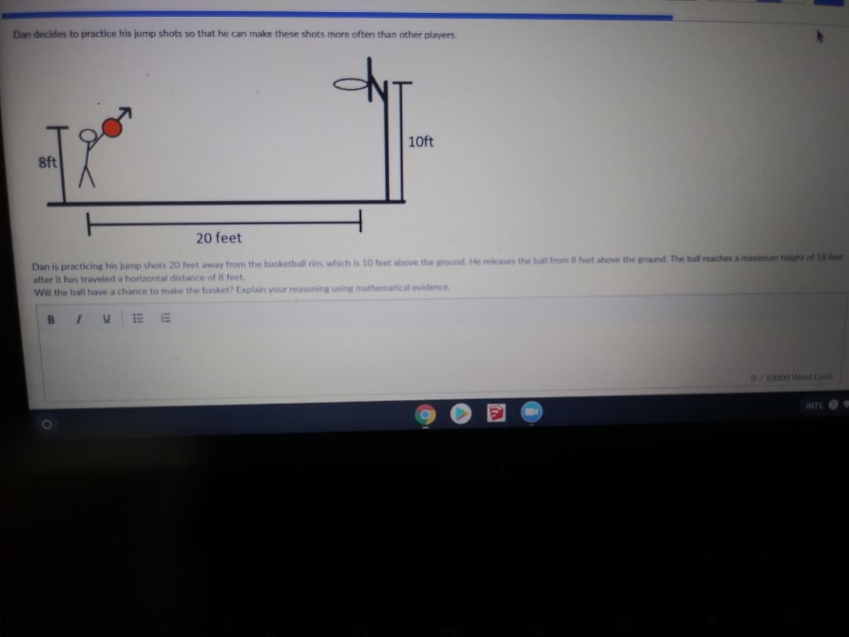 Dan decides to practice his jump shots so that he can make these shots more often than other players.
10ft
8ft
20 feet
Dan is practicing his jump shots 20 feet away from the basketball rim, which is 10 feet above the ground. He releases the ball from 8 feet above the ground. The ball reaches a maximum height of 18 feet
after it has traveled a horizontal distance of 8 feet.
Will the ball have a chance to make the basket? Explain your reasoning using mathematical evidence
B
0/10000 Word Limit
INTL
