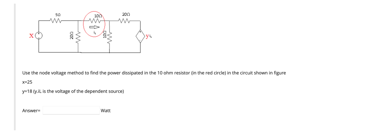 50
W
ਲੱਗ
100
Answer=
200
Use the node voltage method to find the power dissipated in the 10 ohm resistor (in the red circle) in the circuit shown
x=25
y=18 (y.iL is the voltage of the dependent source)
Watt
Vi
figure