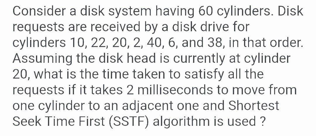 Consider a disk system having 60 cylinders. Disk
requests are received by a disk drive for
cylinders 10, 22, 20, 2, 40, 6, and 38, in that order.
Assuming the disk head is currently at cylinder
20, what is the time taken to satisfy all the
requests if it takes 2 milliseconds to move from
one cylinder to an adjacent one and Shortest
Seek Time First (SSTF) algorithm is used ?
