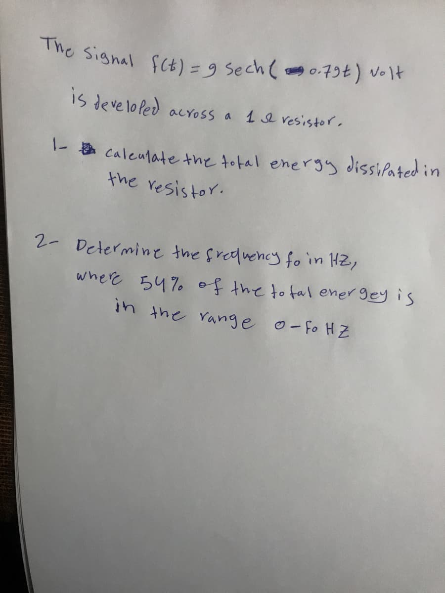 The signal fCb)=9 Sech( 0-79t) volt
%D
IS deve lo Ped acYOSs a 1 e vesistor.
1- a caleulate the total energy dissifated in
the resistor.
2- Determine the freduency fo in HZ,
where 54% of the to tal ener gey is
in the range o-fo H Z
