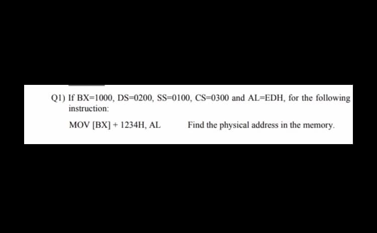 Q1) If BX=1000, DS=0200, SS-0100, CS-0300 and AL=EDH, for the following
instruction:
MOV [BX] + 1234H, AL
Find the physical address in the memory.
