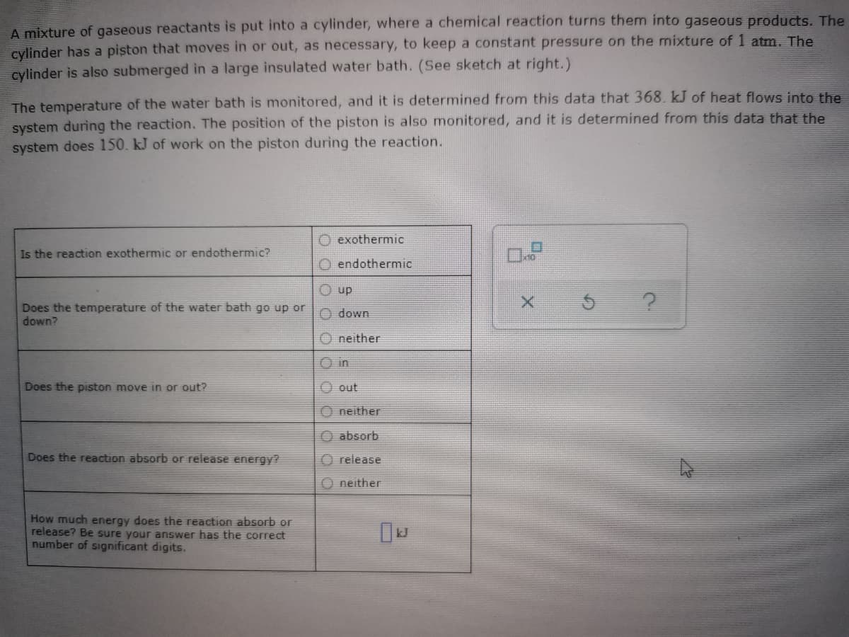 A mixture of gaseous reactants is put into a cylinder, where a chemical reaction turns them into gaseous products. The
cylinder has a piston that moves in or out, as necessary, to keep a constant pressure on the mixture of 1 atm. The
cylinder is also submerged in a large insulated water bath. (See sketch at right.)
The temperature of the water bath is monitored, and it is determined from this data that 368. kJ of heat flows into the
system during the reaction. The position of the piston is also monitored, and it is determined from this data that the
system does 150. kJ of work on the piston during the reaction.
O exothermic
Is the reaction exothermic or endothermic?
O endothermic
O up
Does the temperature of the water bath go up or
O down
down?
O neither
UI O
Does the piston move in or out?
O out
O neither
O absorb
Does the reaction absorb or release energy?
O release
O neither
How much energy does the reaction absorb or
release? Be sure your answer has the correct
number of significant digits.
