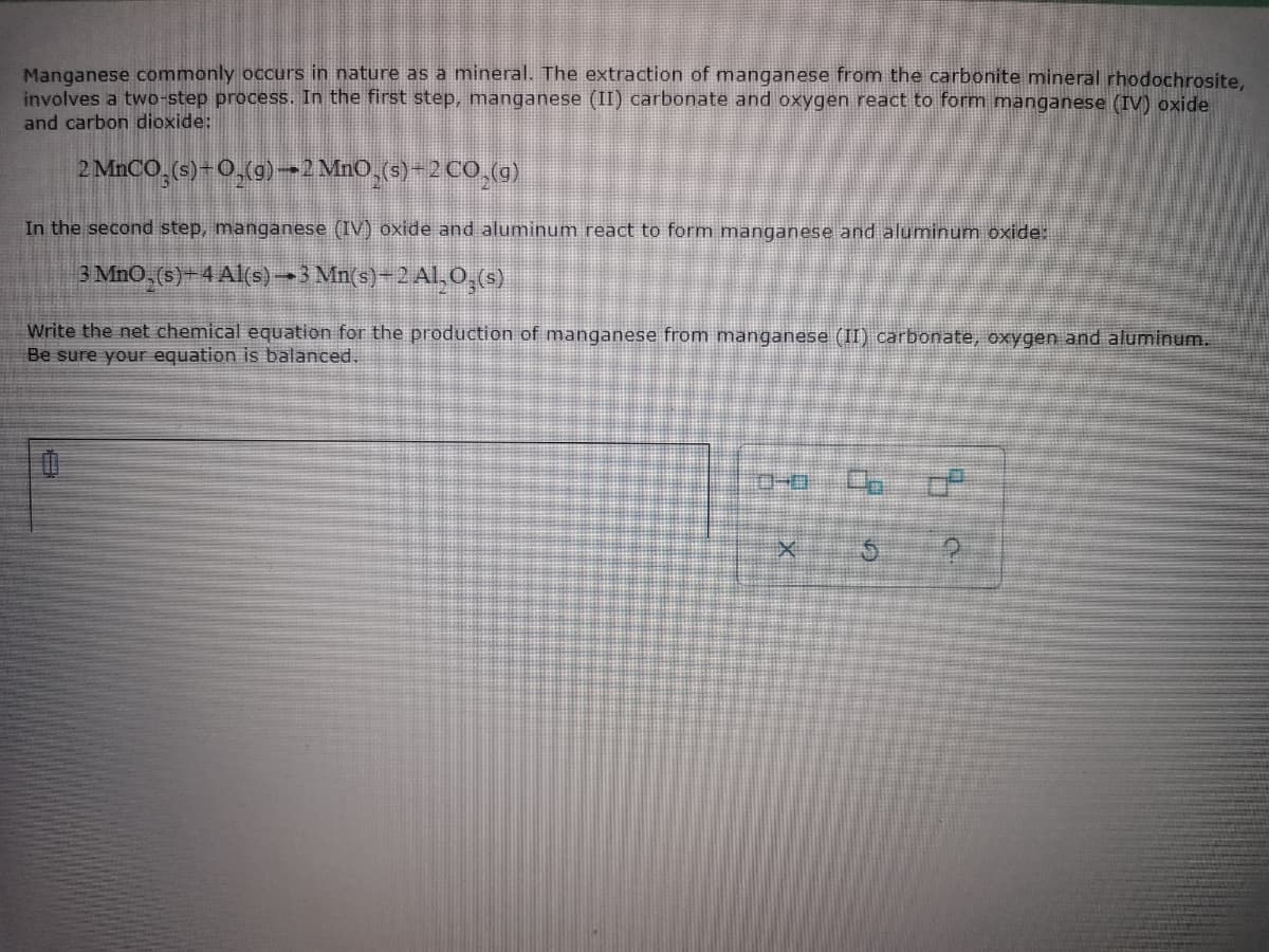 Manganese commonly occurs in nature as a mineral. The extraction of manganese from the carbonite mineral rhodochrosite.
involves a two-step process. In the first step, manganese (II) carbonate and oxygen react to form manganese (IV) oxide
and carbon dioxide:
2 MNCO,(s)-0,(g)→2 MnO,(s)-2 C0 (g)
In the second step, manganese (IV) oxide and aluminum react to form manganese and aluminum oxide:
3 MnO, (s)- 4 Al(s)-3 Mn(s)–2 Al,O,(s)
Write the net chemical equation for the production of manganese from manganese (II) carbonate, oxygen and aluminum.
Be sure your equation is balanced.
