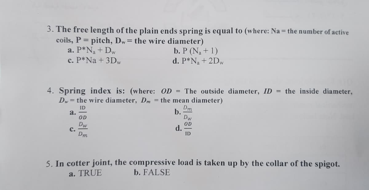 3. The free length of the plain ends spring is equal to (where: Na = the number of active
coils, P = pitch, Dw = the wire diameter)
a. P*Na + Dw
b. P (Na + 1)
d. P*N₂ + 2Dw
c. P*Na + 3Dw
4. Spring index is: (where: OD = The outside diameter, ID = the inside diameter,
Dw = the wire diameter, Dm = the mean diameter)
Dm
ID
b.
a.
Dw
OD
OD
Dw
d.
C.
ID
Dm
5. In cotter joint, the compressive load is taken up by the collar of the spigot.
a. TRUE
b. FALSE