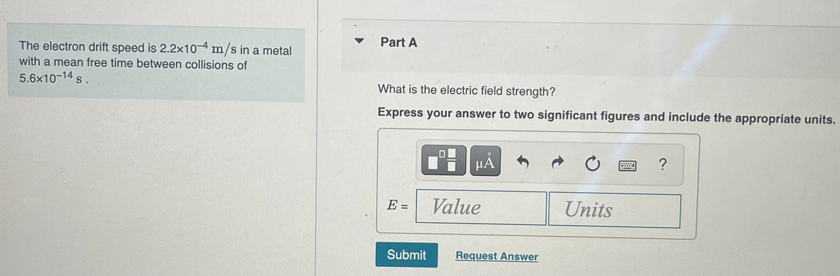The electron drift speed is 2.2x10-4 m/s in a metal
with a mean free time between collisions of
5.6x10-14 s.
Part A
What is the electric field strength?
Express your answer to two significant figures and include the appropriate units.
E-
||
3
Value
ΜΑ
Submit Request Answer
Units
?