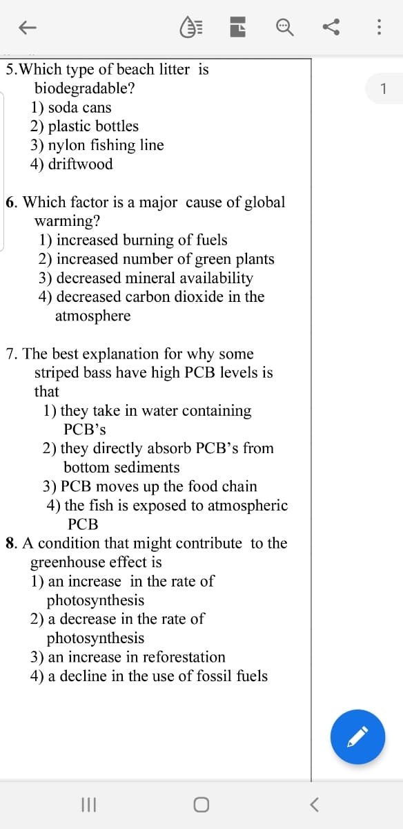 5.Which type of beach litter is
biodegradable?
1) soda cans
2) plastic bottles
3) nylon fishing line
4) driftwood
6. Which factor is a major cause of global
warming?
1) increased burning of fuels
2) increased number of green plants
3) decreased mineral availability
4) decreased carbon dioxide in the
atmosphere
7. The best explanation for why some
striped bass have high PCB levels is
that
1) they take in water containing
РСВ's
2) they directly absorb PCB's from
bottom sediments
3) PCB moves up the food chain
4) the fish is exposed to atmospheric
РСВ
8. A condition that might contribute to the
greenhouse effect is
1) an increase in the rate of
photosynthesis
2) a decrease in the rate of
photosynthesis
3) an increase in reforestation
4) a decline in the use of fossil fuels
II
...
