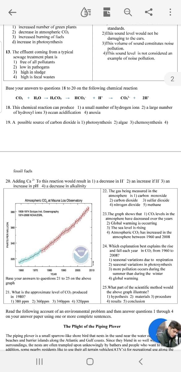 1) increased number of green plants
2) decrease in atmospheric CO2
3) increased burming of fuels
d) increase in photosynthesis
standards.
2)This sound level would not be
damaging to the cars.
3)This volume of sound constitutes noise
pollution.
4)This sound level is not considered an
example of noise pollution.
13. The effluent coming from a typical
sewage treatment plant is
1) free of all pollutants
2) low in pathogens
3) high in sludge
4) high is fecal wastes
Base your answers to questions 18 to 20 on the following chemical reaction
CO:
+ H;0 → H;CO; -
HCO,
+ H
Co,- +
2H*
18. This chemical reaction can produce 1) a small number of hydrogen ions 2) a large number
of hydroxyl ions 3) ocean acidification 4) anoxia
19. A possible source of carbon dioxide is 1) photosynthesis 2) algae 3) chemosynthesis 4)
fossil fuels
20. Adding Ca 2* To this reaction would result in 1) a decrease in H* 2) an increase if H 3) an
increase in pH 4) a decrease in alkalinity
22. The gas being measured in the
atmosphere is 1) carbon monoxide
2) carbon dioxide
4) nitrogen dioxide 5) methane
Atmospheric CO, at Mauna Loa Observatory
3) sulfur dioxide
380- 1958-1974 Scripps Inst. Oceanography
1974-2008 NOAA/ESRL
23.The graph shows that 1) CO levels in the
atmosphere have decreased over the years
2) Global warming is occurring
3) The sea level is rising
4) Atmospheric CO, has increased in the
atmosphere between 1960 and 2008
24. Which explanation best explains the rise
and fall each year in CO, from 1960 to
NORA
2008?
1) seasonal variations due to respiration
2) seasonal variations in photosynthesis
3) more pollution occurs during the
summer than during the winter
4) global warming
1960
1970
1980
1990
2000
2010
YEAR
Base your answers to questions 21 to 25 on the above
graph
21. What is the approximate level of CO: produced
in 1980?
1) 380 ppm 2) 360ppm 3) 340ppm 4) 320ppm
25. What part of the scientific method would
the above graph illustrate?
1) hypothesis 2) materials 3) procedure
4) results 5) conclusion
Read the following account of an environmental problem and then answer questions 1 through 4
on your answer paper using one or more complete sentences.
The Plight of the Piping Plover
The piping plover is a small sparrow-like shore bird that nests in the sand near the water o
beaches and barrier islands along the Atlantic and Gulf coasts. Since they blend in so well w
surroundings, the nests are often trampled upon unknowingly by bathers and people who want to
addition, some nearby residents like to use their all terrain vehicles(ATV's) for recreational use along the
II
PARTS PER MILLION
...
