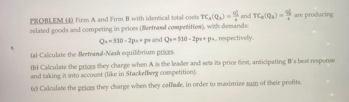 =
and TCB (QB):
PROBLEM (4) Firm A and Firm B with identical total costs TCA (QA) 4
related goods and competing in prices (Bertrand competition), with demands:
QA=510-2PA+ pв and Qв=510 - 2pB+ PA, respectively.
=
are producing
(a) Calculate the Bertrand-Nash equilibrium prices.
(b) Calculate the prices they charge when A is the leader and sets its price first, anticipating B's best response
and taking it into account (like in Stackelberg competition).
(c) Calculate the prices they charge when they collude, in order to maximize sum of their profits.