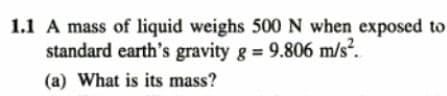 1.1 A mass of liquid weighs 500 N when exposed to
standard earth's gravity g = 9.806 m/s².
(a) What is its mass?