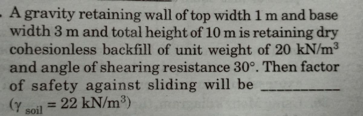 . A gravity retaining wall of top width 1 m and base
width 3 m and total height of 10 m is retaining dry
cohesionless backfill of unit weight of 20 kN/m³
and angle of shearing resistance 30°. Then factor
of safety against sliding will be
(Y soil
= 22 kN/m³)