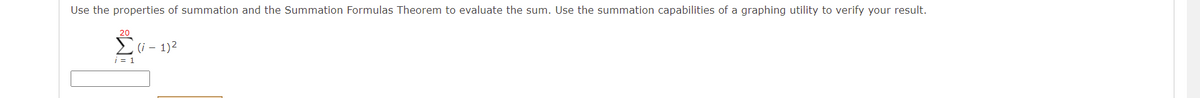 Use the properties of summation and the Summation Formulas Theorem to evaluate the sum. Use the summation capabilities of a graphing utility to verify your result.
20
Ei- 1)2
i = 1
