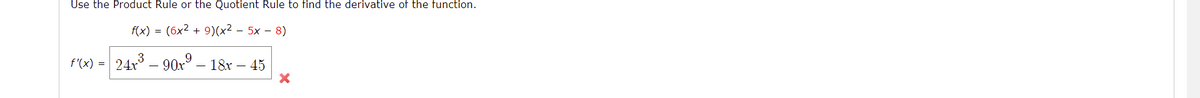 Use the Product Rule or the Quotient Rule to find the derivative of the function.
f(x) = (6x2 + 9)(x² – 5x – 8)
3
f'(x) = 24x – 90x° – 18x – 45
