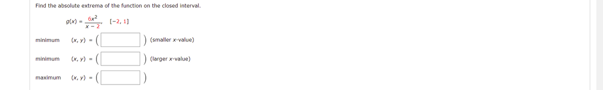 Find the absolute extrema of the function on the closed interval.
6x2
g(x) =
[-2, 1]
x - 2
minimum
(х, у) %3D
(smaller x-value)
minimum
(х, у) %3D
(larger x-value)
maximum
(х, у) %3

