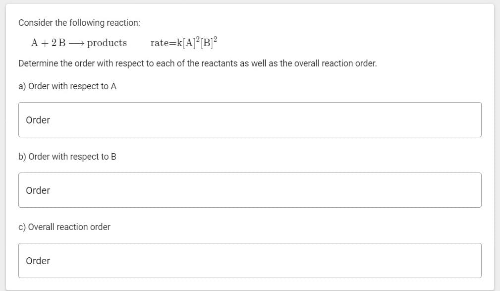 Consider the following reaction:
A + 2B products
rate=k[A]°[B]?
Determine the order with respect to each of the reactants as well as the overall reaction order.
a) Order with respect to A
Order
b) Order with respect to B
Order
c) Overall reaction order
Order
