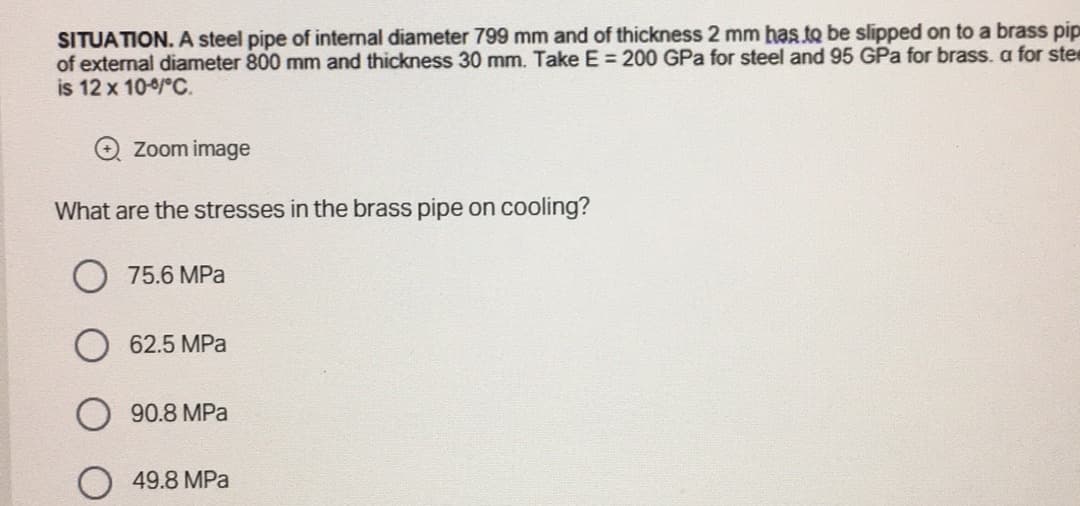 SITUATION. A steel pipe of internal diameter 799 mm and of thickness 2 mm has to be slipped on to a brass pip
of external diameter 800 mm and thickness 30 mm. Take E = 200 GPa for steel and 95 GPa for brass. a for stee
is 12 x 10°C.
Zoom image
What are the stresses in the brass pipe on cooling?
75.6 MPa
62.5 MPa
90.8 MPa
49.8 MPa