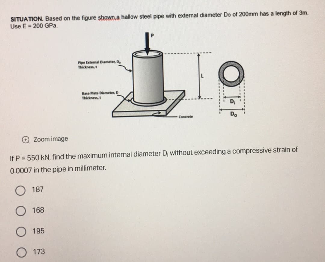 SITUATION. Based on the figure shown a hallow steel pipe with external diameter Do of 200mm has a length of 3m.
Use E = 200 GPa.
Zoom image
187
168
195
Pipe External Diameter, Do
Thickness, t
If P = 550 kN, find the maximum internal diameter D; without exceeding a compressive strain of
0.0007 in the pipe in millimeter.
173
Base Plate Diameter, D
Thickness, t
Concrete
OF