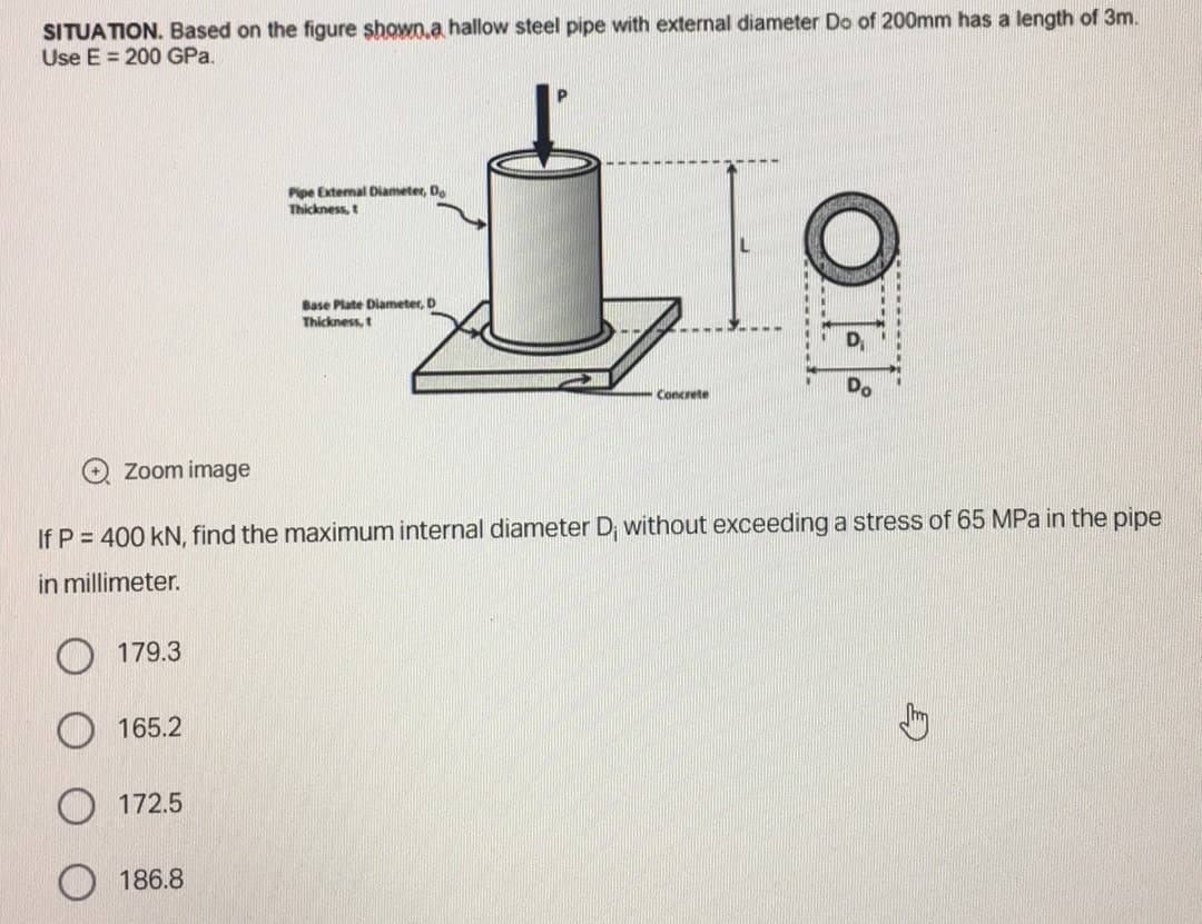 SITUATION. Based on the figure shown a hallow steel pipe with external diameter Do of 200mm has a length of 3m.
Use E = 200 GPa.
Zoom image
179.3
165.2
172.5
Pipe External Diameter, Do
Thickness, t
If P = 400 KN, find the maximum internal diameter D; without exceeding a stress of 65 MPa in the pipe
in millimeter.
186.8
Base Plate Diameter, D
Thickness, t
Concrete
OFF