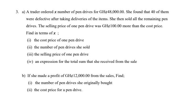 3. a) A trader ordered x number of pen drives for GH¢48,000.00. She found that 40 of them
were defective after taking deliveries of the items. She then sold all the remaining pen
drives. The selling price of one pen drive was GH¢100.00 more than the cost price.
Find in terms of x ;
(i) the cost price of one pen drive
(ii) the number of pen drives she sold
(iii) the selling price of one pen drive
(iv) an expression for the total sum that she received from the sale
b) If she made a profit of GH¢12,000.00 from the sales, Find;
(i) the number of pen drives she originally bought
(ii) the cost price for a pen drive.
