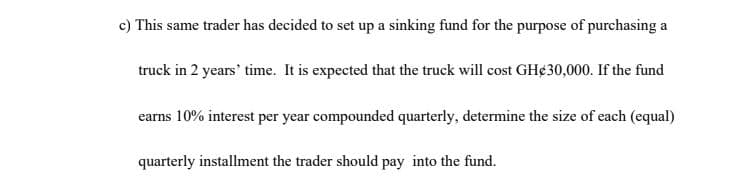 c) This same trader has decided to set up a sinking fund for the purpose of purchasing a
truck in 2 years' time. It is expected that the truck will cost GH¢30,000. If the fund
earns 10% interest per year compounded quarterly, determine the size of each (equal)
quarterly installment the trader should pay into the fund.
