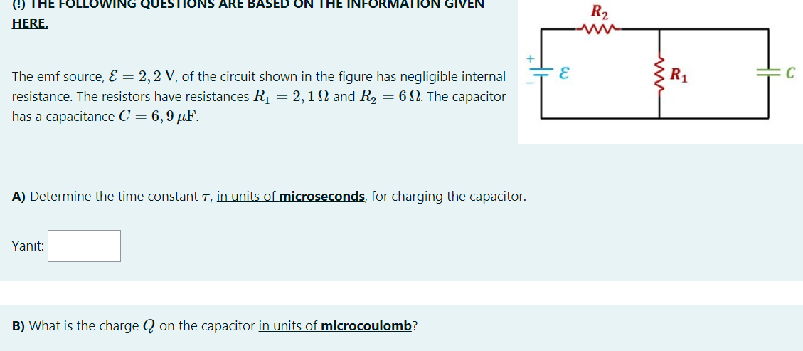 () THE FOLLOWING QUESTIONS ARE BASED ON THE INFORMATION GIVEN
R2
HERE.
The emf source, E = 2,2 V, of the circuit shown in the figure has negligible internal
resistance. The resistors have resistances R1 = 2,1N and R
has a capacitance C = 6,9 µF.
= 6 N. The capacitor
A) Determine the time constant T, in units of microseconds, for charging the capacitor.
Yanıt:
B) What is the charge Q on the capacitor in units of microcoulomb?
