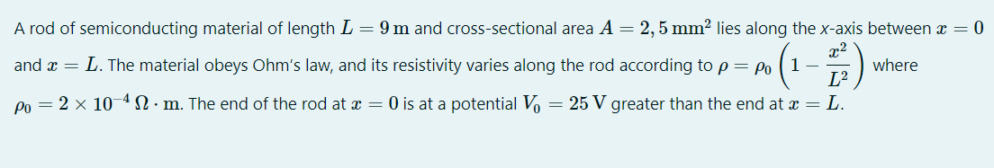 A rod of semiconducting material of length L = 9 m and cross-sectional area A =
2,5 mm2 lies along the x-axis between x = 0
x2
where
L2
and a = L. The material obeys Ohm's law, and its resistivity varies along the rod according to p = Po
Po = 2 x 104N. m. The end of the rod at x = 0 is at a potential Vo
= 25 V greater than the end at x = L.
