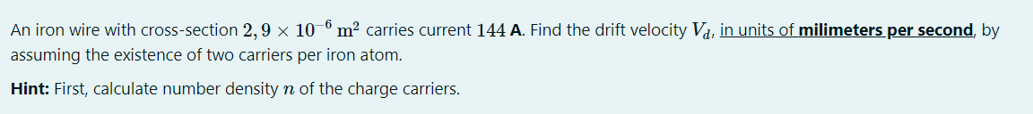 An iron wire with cross-section 2,9 × 10-º m² carries current 144 A. Find the drift velocity Va, in units of milimeters per second, by
assuming the existence of two carriers per iron atom.
Hint: First, calculate number density n of the charge carriers.
