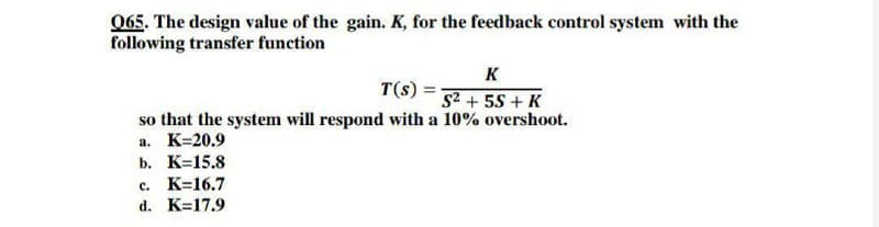 065. The design value of the gain. K, for the feedback control system with the
following transfer function
K
T(s) =
S2 + 55 + K
so that the system will respond with a 10% overshoot.
а. К-20.9
b. К-15.8
с. К-16.7
d. K=17.9
